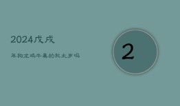 2024戊戌年，狗、龙、鸡、牛真的犯太岁吗？理论何在？